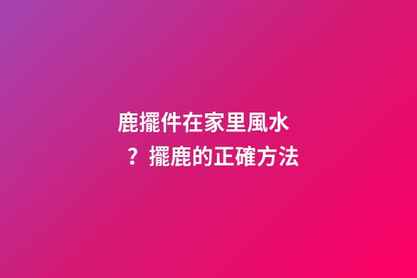 鹿擺件在家里風水？擺鹿的正確方法